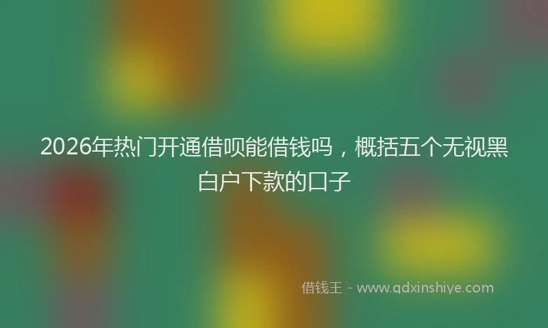 2026年热门开通借呗能借钱吗，概括五个无视黑白户下款的口子