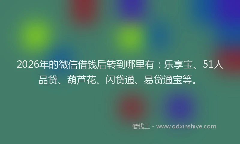 2026年的微信借钱后转到哪里有：乐享宝、51人品贷、葫芦花、闪贷通、易贷通宝等。