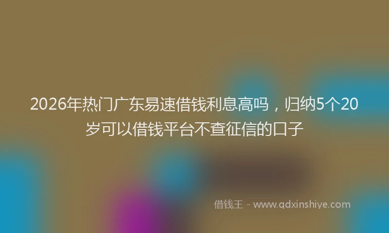 2026年热门广东易速借钱利息高吗，归纳5个20岁可以借钱平台不查征信的口子