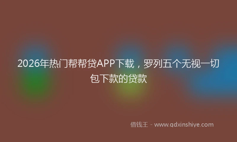 2026年热门帮帮贷APP下载，罗列五个无视一切包下款的贷款
