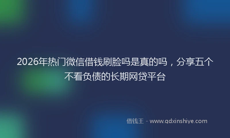 2026年热门微信借钱刷脸吗是真的吗，分享五个不看负债的长期网贷平台