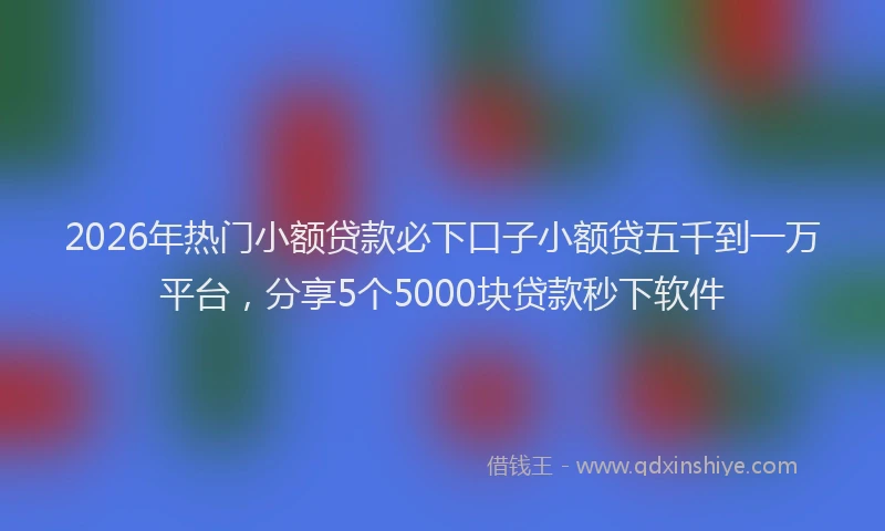 2026年热门小额贷款必下口子小额贷五千到一万平台，分享5个5000块贷款秒下软件