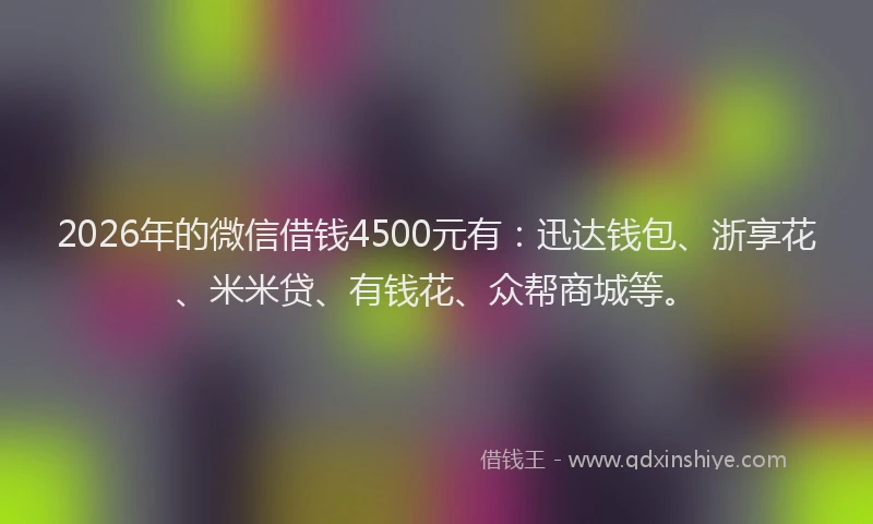 2026年的微信借钱4500元有：迅达钱包、浙享花、米米贷、有钱花、众帮商城等。