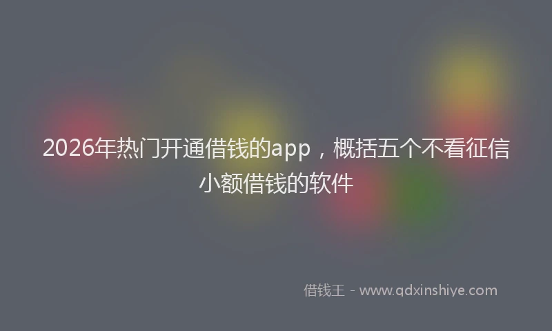 2026年热门开通借钱的app，概括五个不看征信小额借钱的软件