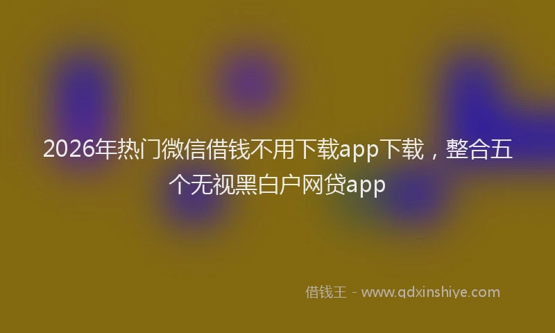 2026年热门微信借钱不用下载app下载，整合五个无视黑白户网贷app