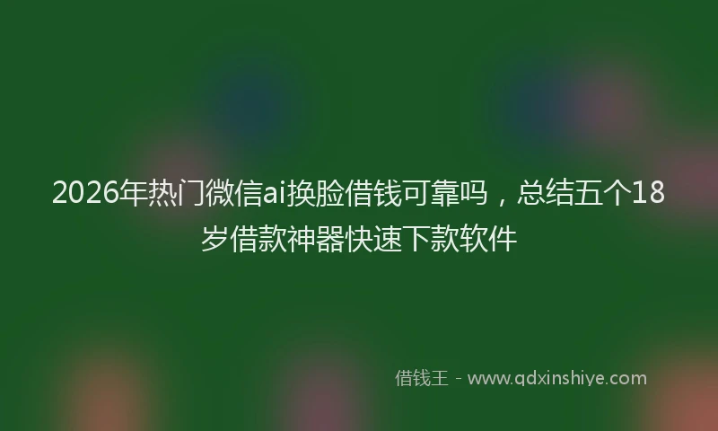 2026年热门微信ai换脸借钱可靠吗，总结五个18岁借款神器快速下款软件