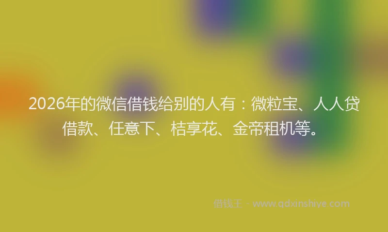 2026年的微信借钱给别的人有：微粒宝、人人贷借款、任意下、桔享花、金帝租机等。
