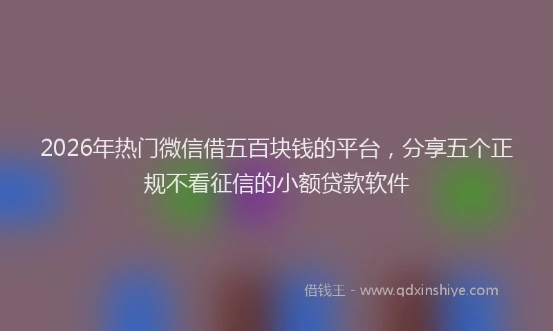 2026年热门微信借五百块钱的平台，分享五个正规不看征信的小额贷款软件