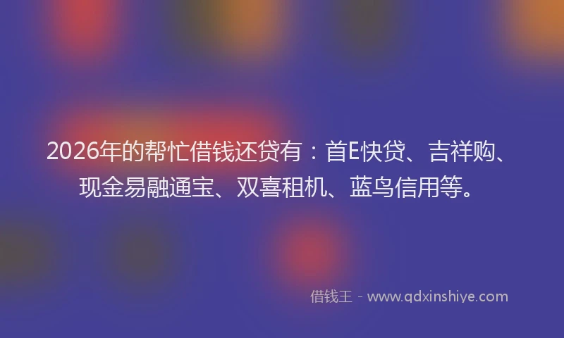 2026年的帮忙借钱还贷有：首E快贷、吉祥购、现金易融通宝、双喜租机、蓝鸟信用等。