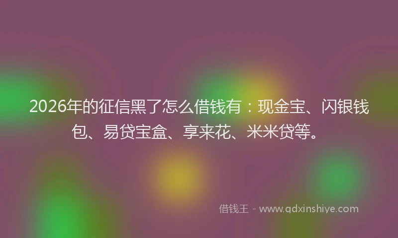 2026年的征信黑了怎么借钱有：现金宝、闪银钱包、易贷宝盒、享来花、米米贷等。