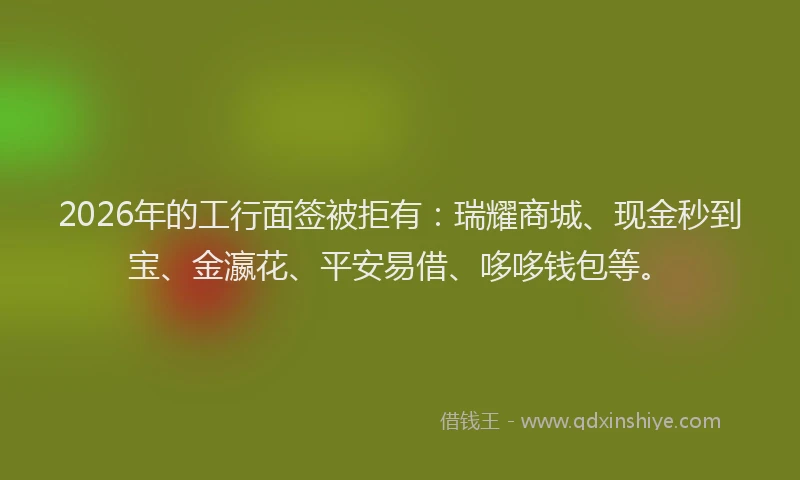 2026年的工行面签被拒有：瑞耀商城、现金秒到宝、金瀛花、平安易借、哆哆钱包等。
