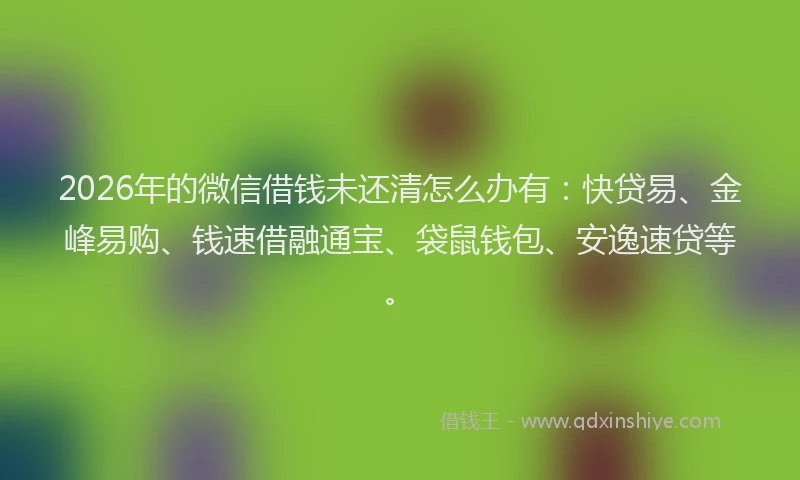 2026年的微信借钱未还清怎么办有：快贷易、金峰易购、钱速借融通宝、袋鼠钱包、安逸速贷等。
