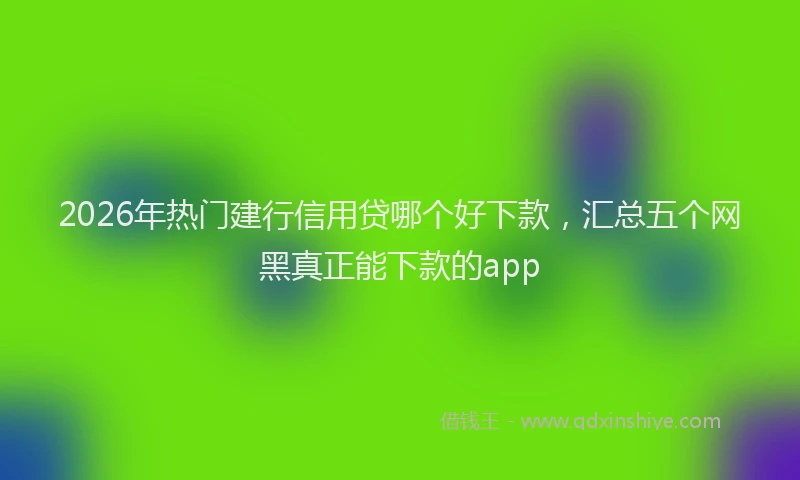 2026年热门建行信用贷哪个好下款，汇总五个网黑真正能下款的app