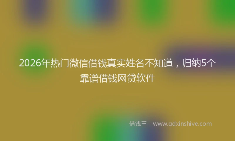 2026年热门微信借钱真实姓名不知道，归纳5个靠谱借钱网贷软件