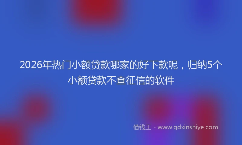 2026年热门小额贷款哪家的好下款呢，归纳5个小额贷款不查征信的软件