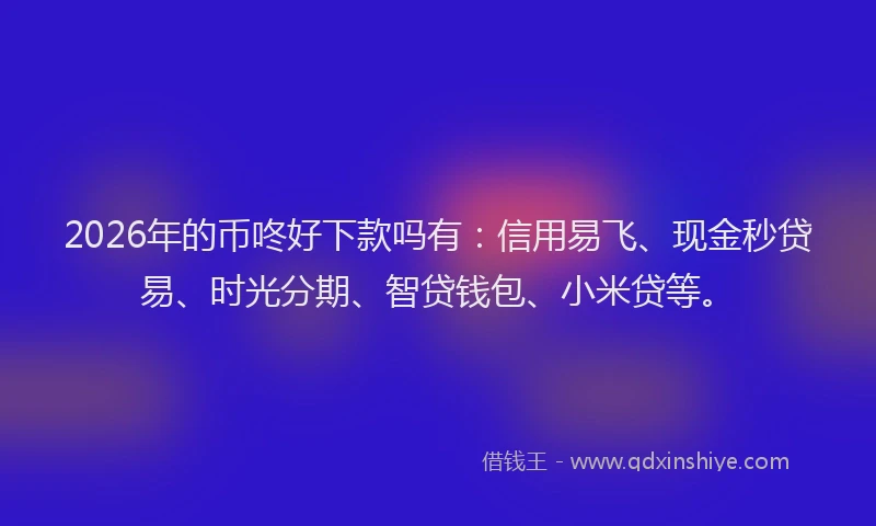 2026年的币咚好下款吗有：信用易飞、现金秒贷易、时光分期、智贷钱包、小米贷等。