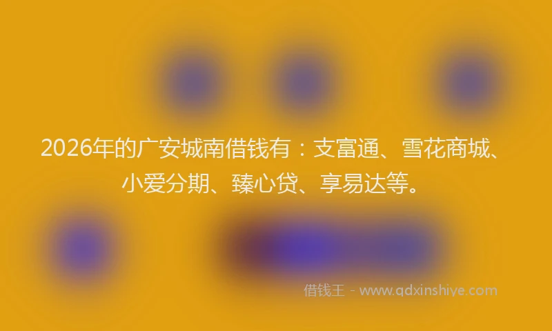 2026年的广安城南借钱有:支富通、雪花商城、小爱分期、臻心贷、享易达等。