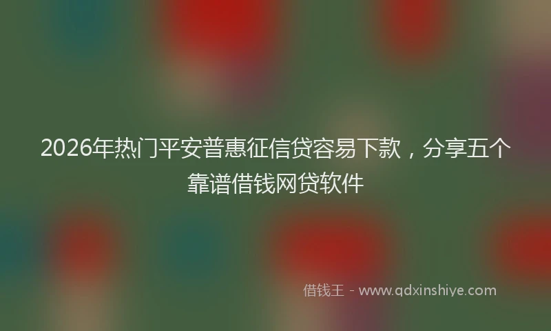 2026年热门平安普惠征信贷容易下款，分享五个靠谱借钱网贷软件