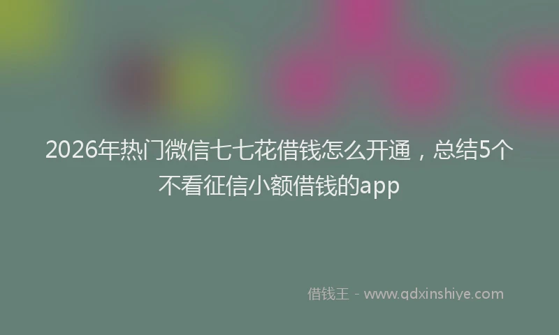 2026年热门微信七七花借钱怎么开通，总结5个不看征信小额借钱的app