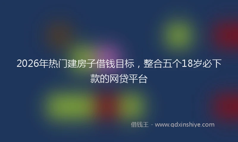 2026年热门建房子借钱目标，整合五个18岁必下款的网贷平台