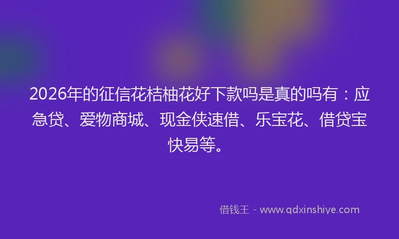 2026年的征信花桔柚花好下款吗是真的吗有：应急贷、爱物商城、现金侠速借、乐宝花、借贷宝快易等。