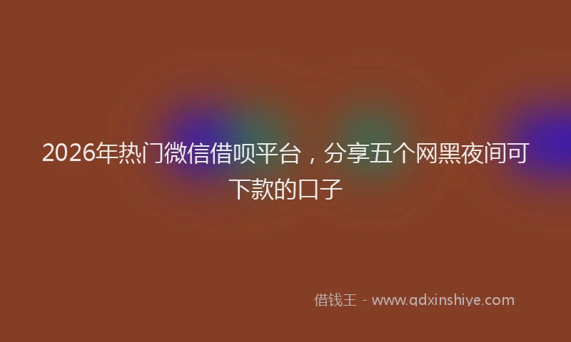 2026年热门微信借呗平台，分享五个网黑夜间可下款的口子
