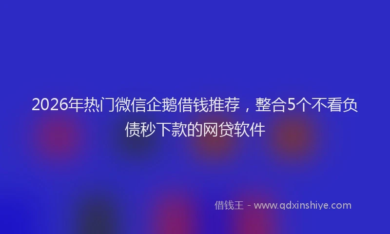 2026年热门微信企鹅借钱推荐，整合5个不看负债秒下款的网贷软件