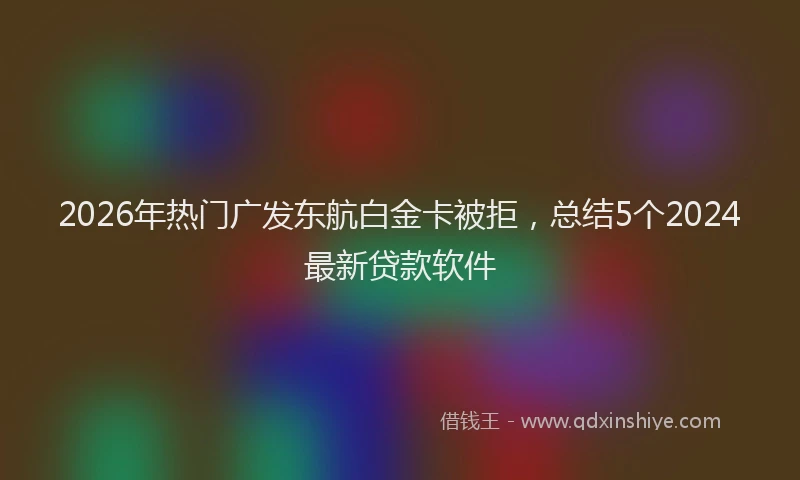 2026年热门广发东航白金卡被拒，总结5个2024最新贷款软件