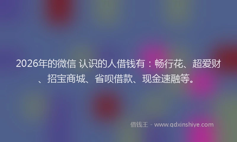 2026年的微信 认识的人借钱有:畅行花、超爱财、招宝商城、省呗借款、现金速融等。