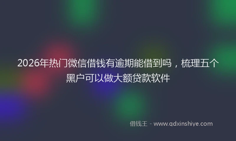 2026年热门微信借钱有逾期能借到吗，梳理五个黑户可以做大额贷款软件