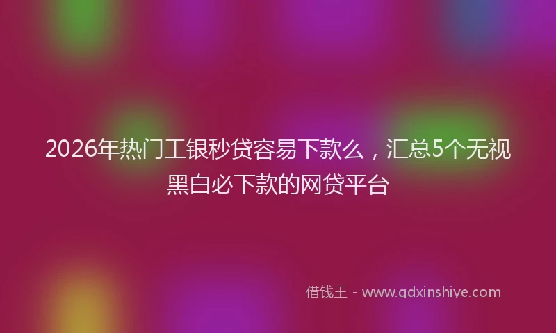 2026年热门工银秒贷容易下款么，汇总5个无视黑白必下款的网贷平台