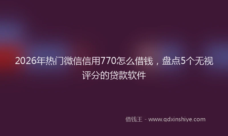 2026年热门微信信用770怎么借钱，盘点5个无视评分的贷款软件