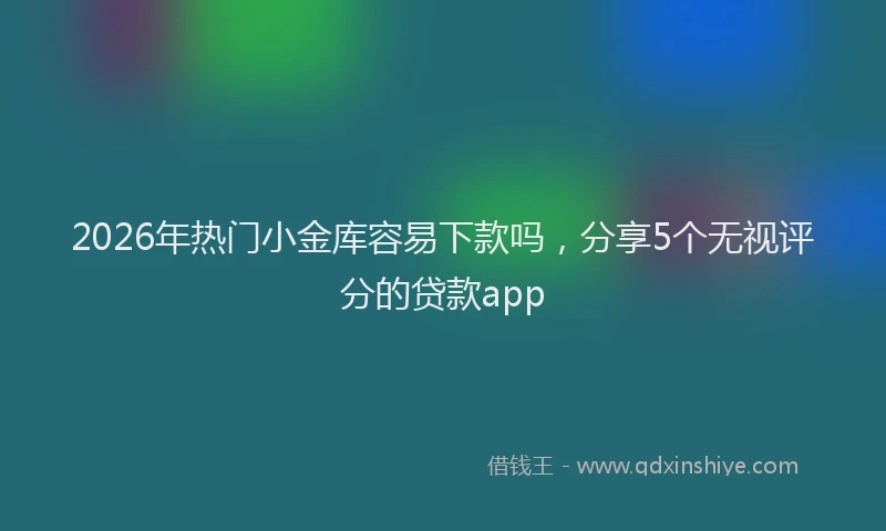 2026年热门小金库容易下款吗，分享5个无视评分的贷款app