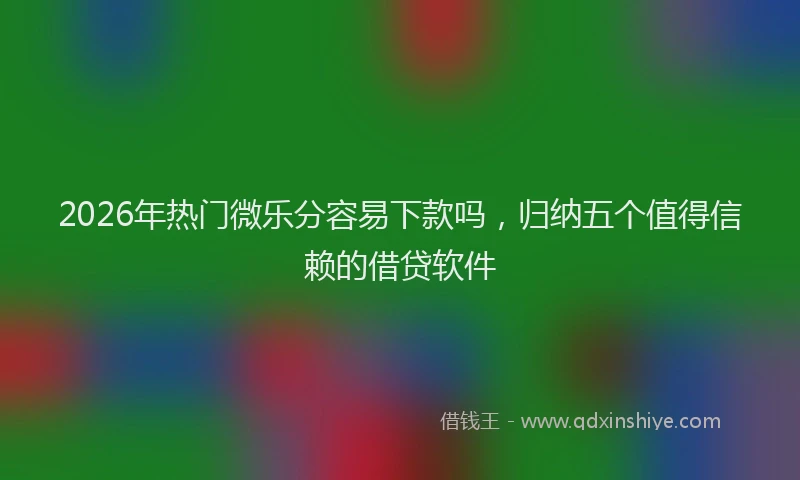 2026年热门微乐分容易下款吗，归纳五个值得信赖的借贷软件