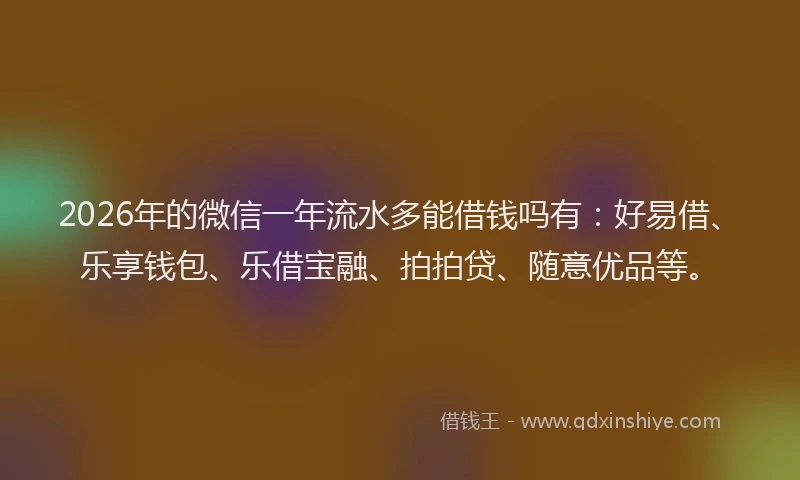 2026年的微信一年流水多能借钱吗有：好易借、乐享钱包、乐借宝融、拍拍贷、随意优品等。