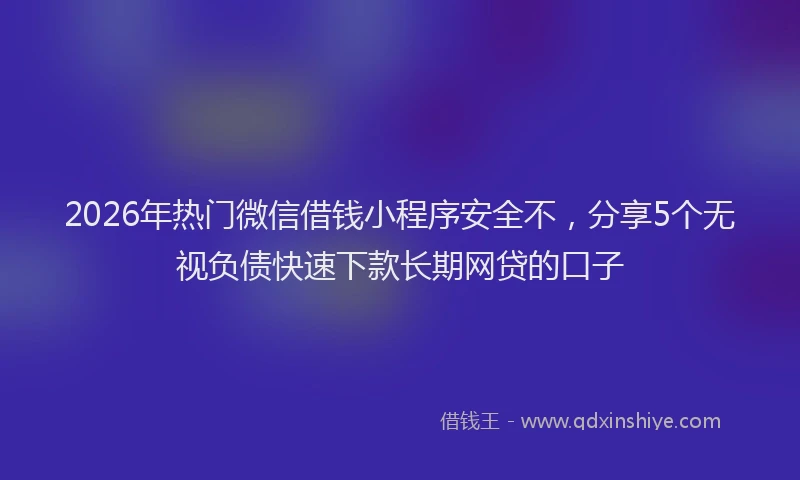 2026年热门微信借钱小程序安全不，分享5个无视负债快速下款长期网贷的口子