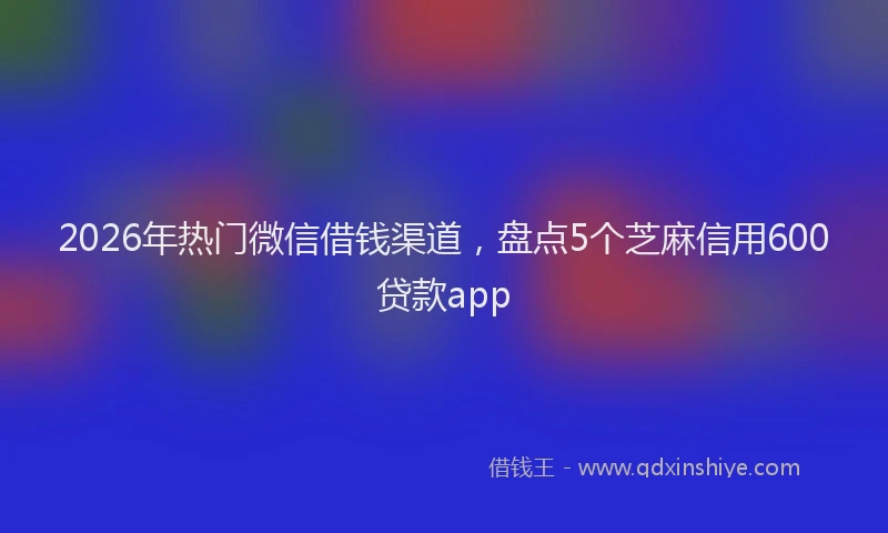2026年热门微信借钱渠道，盘点5个芝麻信用600贷款app