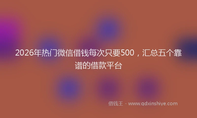 2026年热门微信借钱每次只要500，汇总五个靠谱的借款平台
