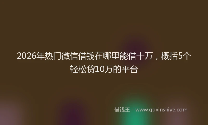 2026年热门微信借钱在哪里能借十万，概括5个轻松贷10万的平台