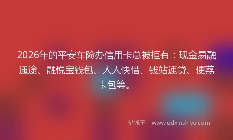 2026年的平安车险办信用卡总被拒有：现金易融通途、融悦宝钱包、人人快借、钱站速贷、便荔卡包等。
