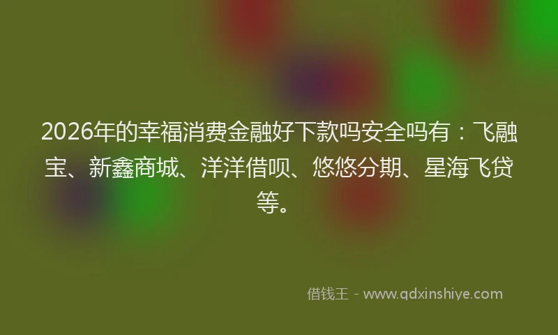 2026年的幸福消费金融好下款吗安全吗有：飞融宝、新鑫商城、洋洋借呗、悠悠分期、星海飞贷等。