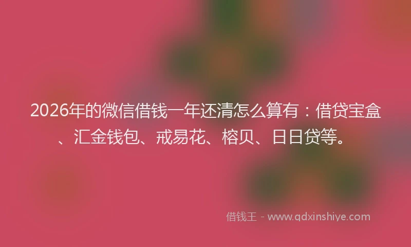 2026年的微信借钱一年还清怎么算有：借贷宝盒、汇金钱包、戒易花、榕贝、日日贷等。
