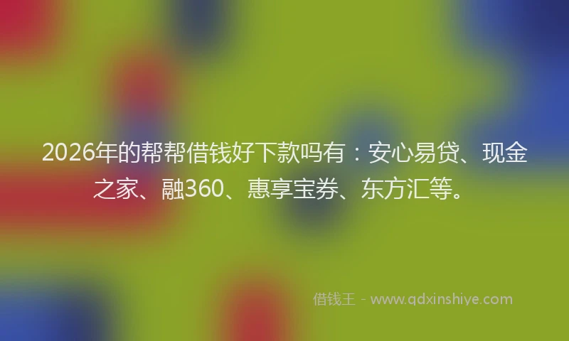 2026年的帮帮借钱好下款吗有：安心易贷、现金之家、融360、惠享宝券、东方汇等。