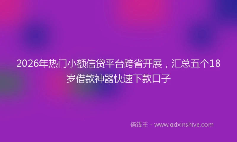 2026年热门小额信贷平台跨省开展，汇总五个18岁借款神器快速下款口子