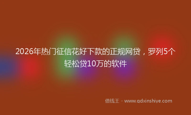2026年热门征信花好下款的正规网贷，罗列5个轻松贷10万的软件