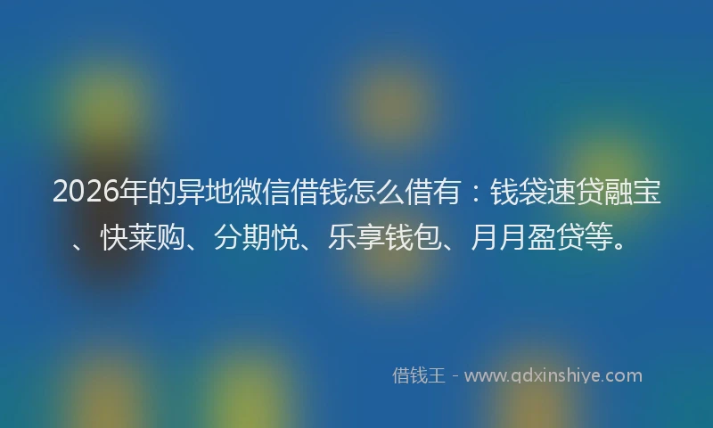 2026年的异地微信借钱怎么借有：钱袋速贷融宝、快莱购、分期悦、乐享钱包、月月盈贷等。