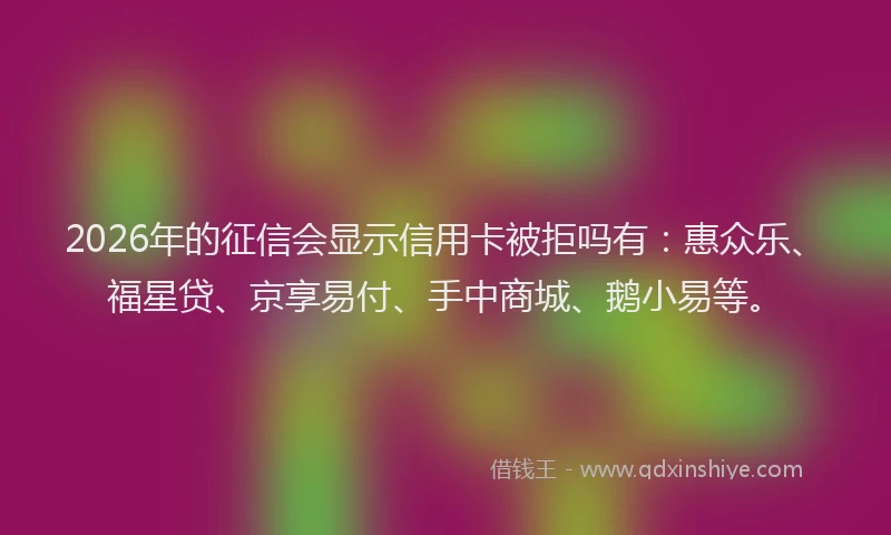 2026年的征信会显示信用卡被拒吗有：惠众乐、福星贷、京享易付、手中商城、鹅小易等。