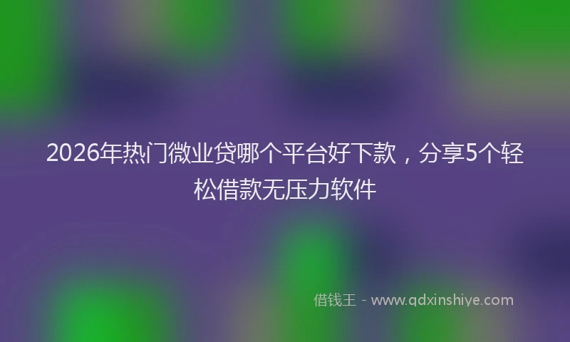 2026年热门微业贷哪个平台好下款，分享5个轻松借款无压力软件
