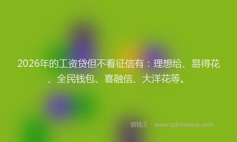2026年的工资贷但不看征信有：理想给、易得花、全民钱包、喜融信、大洋花等。