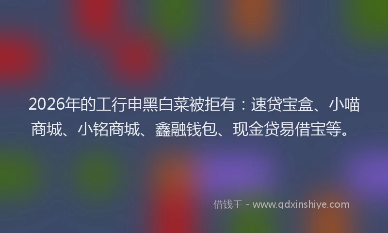 2026年的工行申黑白菜被拒有：速贷宝盒、小喵商城、小铭商城、鑫融钱包、现金贷易借宝等。